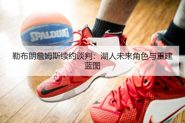 勒布朗詹姆斯续约谈判：湖人未来角色与重建蓝图