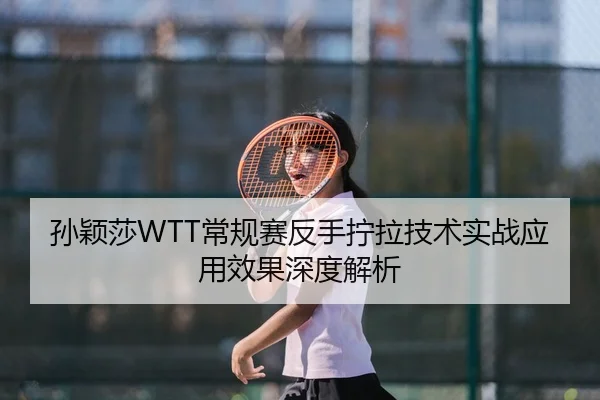 孙颖莎WTT常规赛反手拧拉技术实战应用效果深度解析