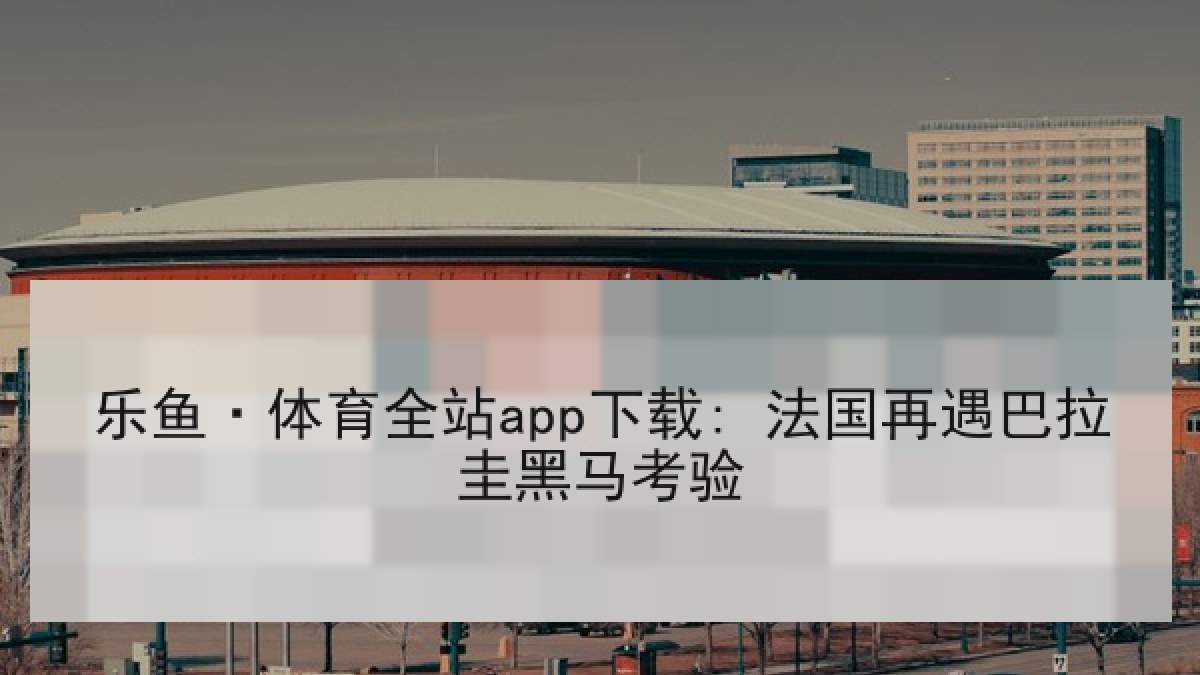 乐鱼·体育全站app下载: 法国再遇巴拉圭黑马考验