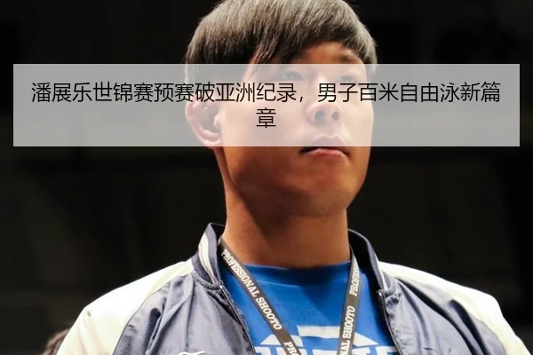 潘展乐世锦赛预赛破亚洲纪录，男子百米自由泳新篇章