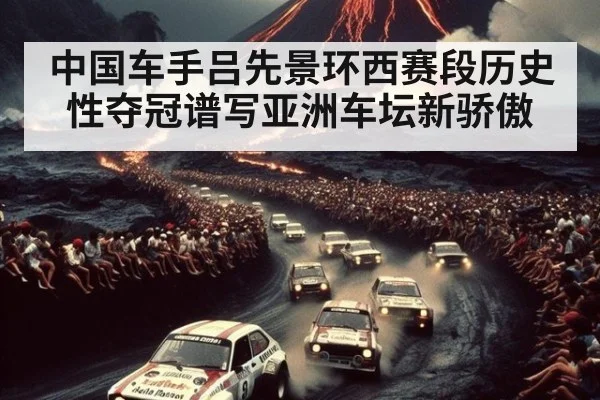 中国车手吕先景环西赛段历史性夺冠谱写亚洲车坛新骄傲