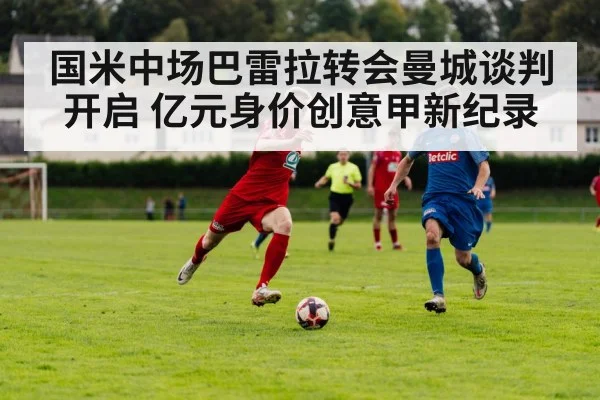 国米中场巴雷拉转会曼城谈判开启 亿元身价创意甲新纪录