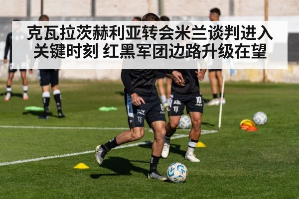 克瓦拉茨赫利亚转会米兰谈判进入关键时刻 红黑军团边路升级在望