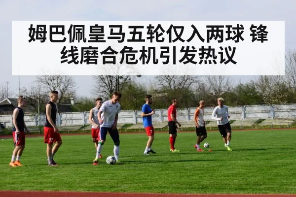姆巴佩皇马五轮仅入两球 锋线磨合危机引发热议