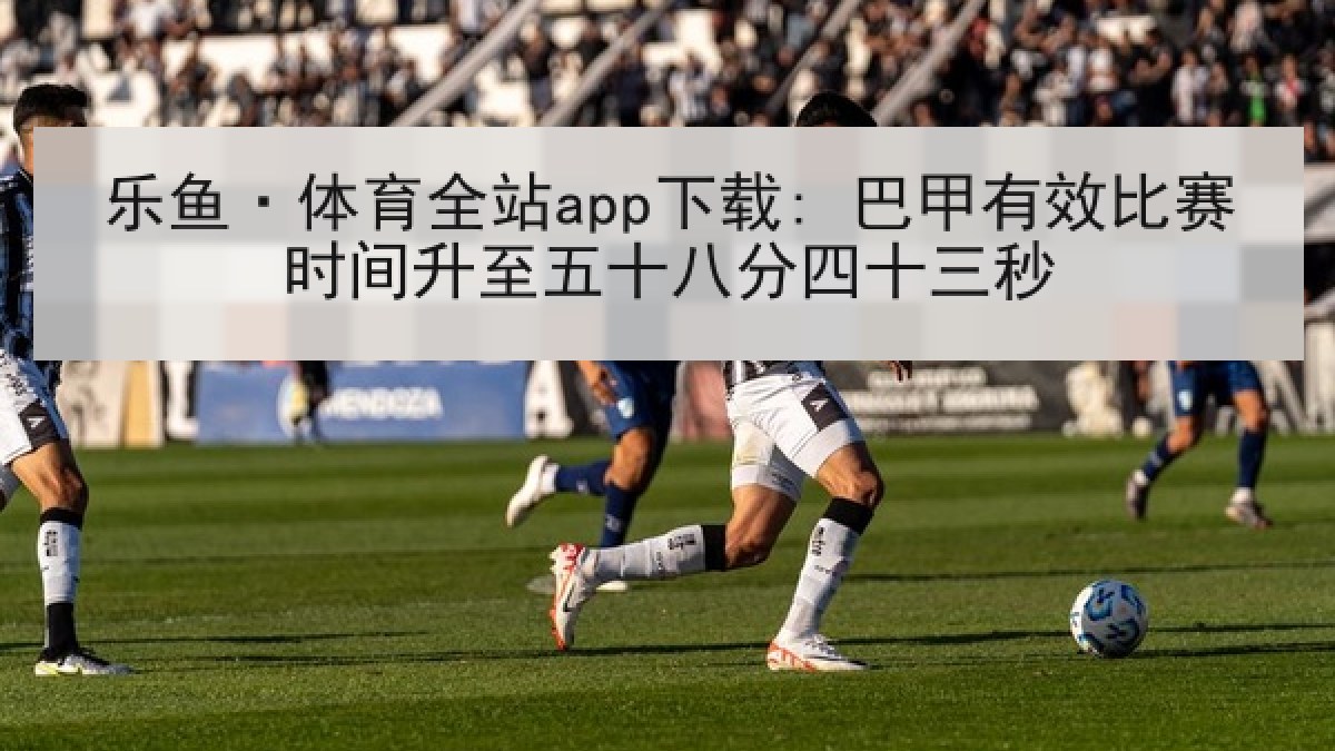 乐鱼·体育全站app下载: 巴甲有效比赛时间升至五十八分四十三秒 乐鱼·体育全站app下载: 巴甲有效比赛时间升至五十八分四十三秒